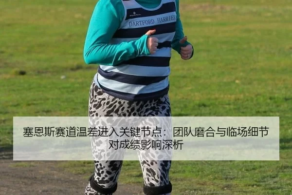 塞恩斯赛道温差进入关键节点：团队磨合与临场细节对成绩影响深析